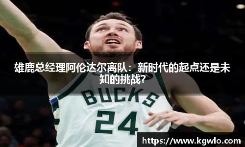 雄鹿总经理阿伦达尔离队：新时代的起点还是未知的挑战？