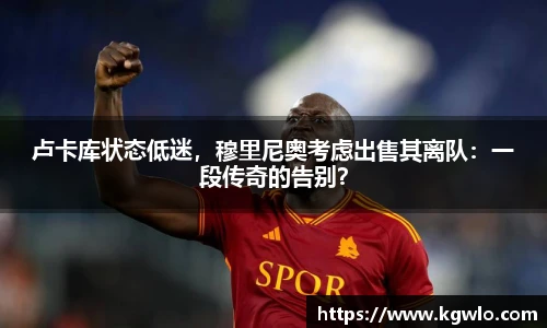 卢卡库状态低迷，穆里尼奥考虑出售其离队：一段传奇的告别？