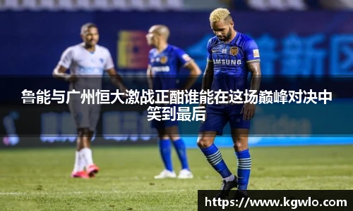 鲁能与广州恒大激战正酣谁能在这场巅峰对决中笑到最后